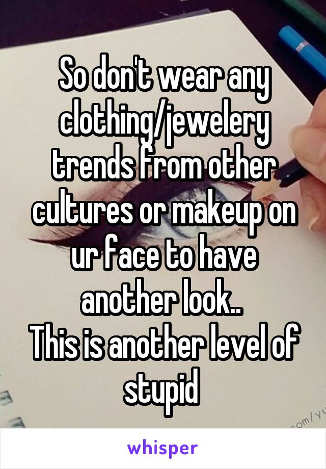 So don't wear any clothing/jewelery trends from other cultures or makeup on ur face to have another look.. 
This is another level of stupid 