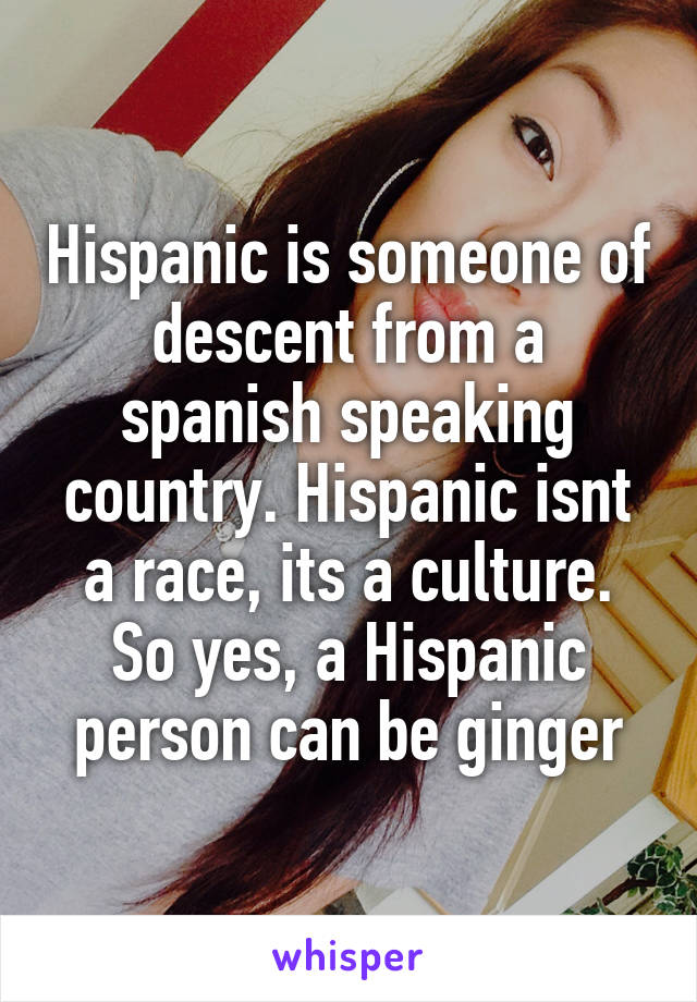 Hispanic is someone of descent from a spanish speaking country. Hispanic isnt a race, its a culture. So yes, a Hispanic person can be ginger