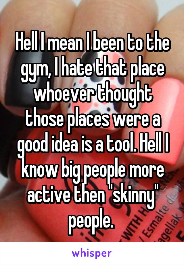 Hell I mean I been to the gym, I hate that place whoever thought those places were a good idea is a tool. Hell I know big people more active then "skinny" people. 