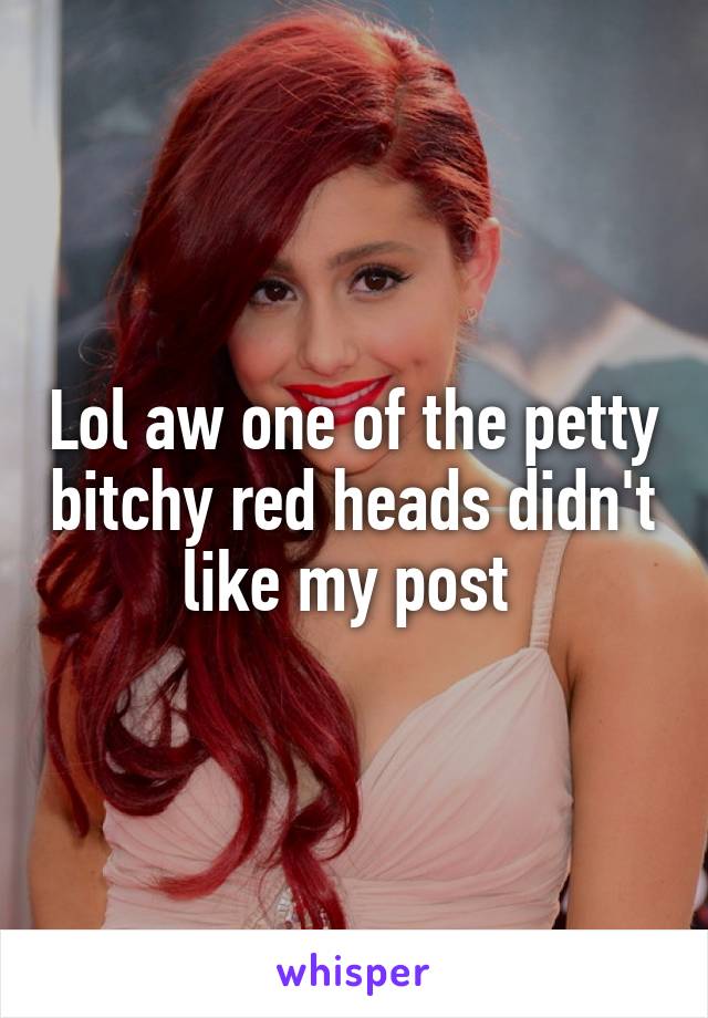 Lol aw one of the petty bitchy red heads didn't like my post 