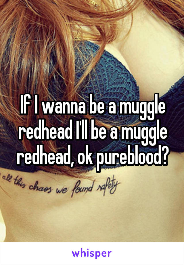 If I wanna be a muggle redhead I'll be a muggle redhead, ok pureblood?