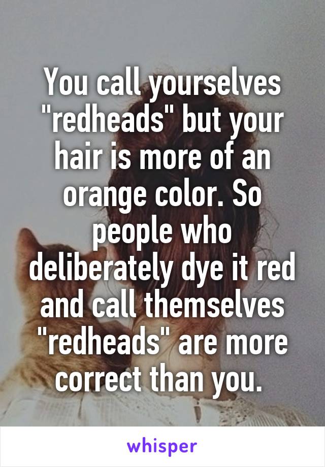 You call yourselves "redheads" but your hair is more of an orange color. So people who deliberately dye it red and call themselves "redheads" are more correct than you. 