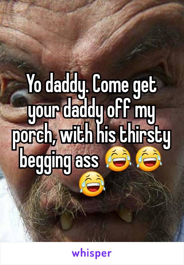 Yo daddy. Come get your daddy off my porch, with his thirsty begging ass 😂😂😂