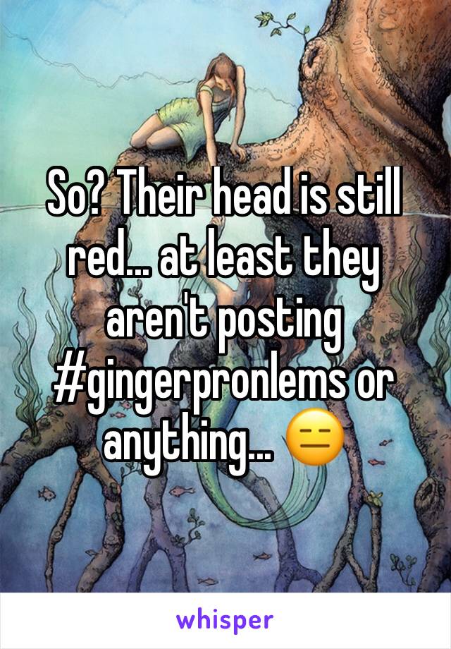 So? Their head is still red... at least they aren't posting #gingerpronlems or anything... 😑