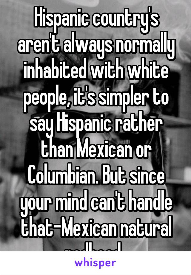 Hispanic country's aren't always normally inhabited with white people, it's simpler to say Hispanic rather than Mexican or Columbian. But since your mind can't handle that-Mexican natural redhead .