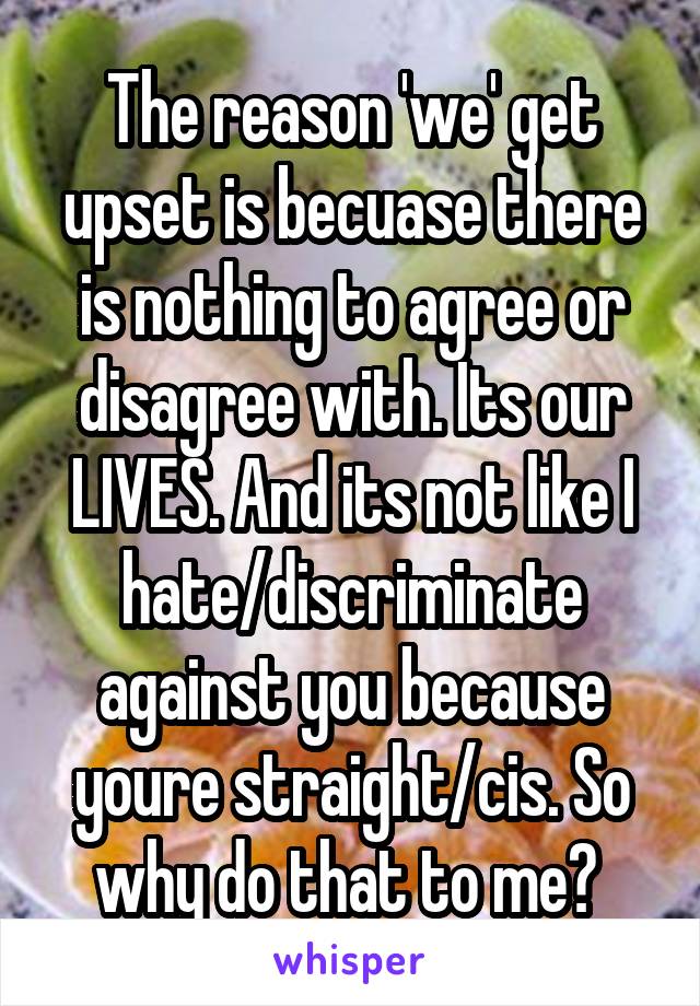 The reason 'we' get upset is becuase there is nothing to agree or disagree with. Its our LIVES. And its not like I hate/discriminate against you because youre straight/cis. So why do that to me? 