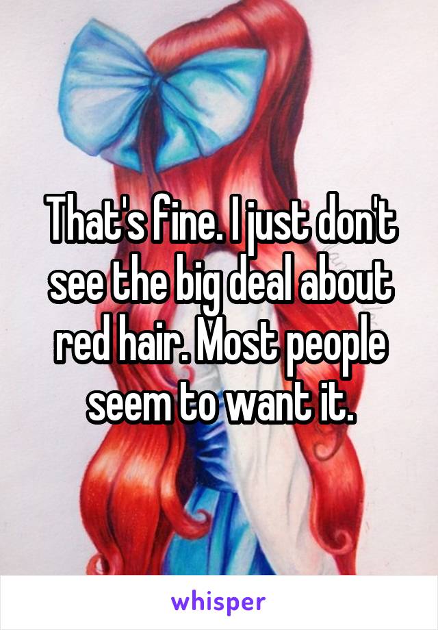 That's fine. I just don't see the big deal about red hair. Most people seem to want it.