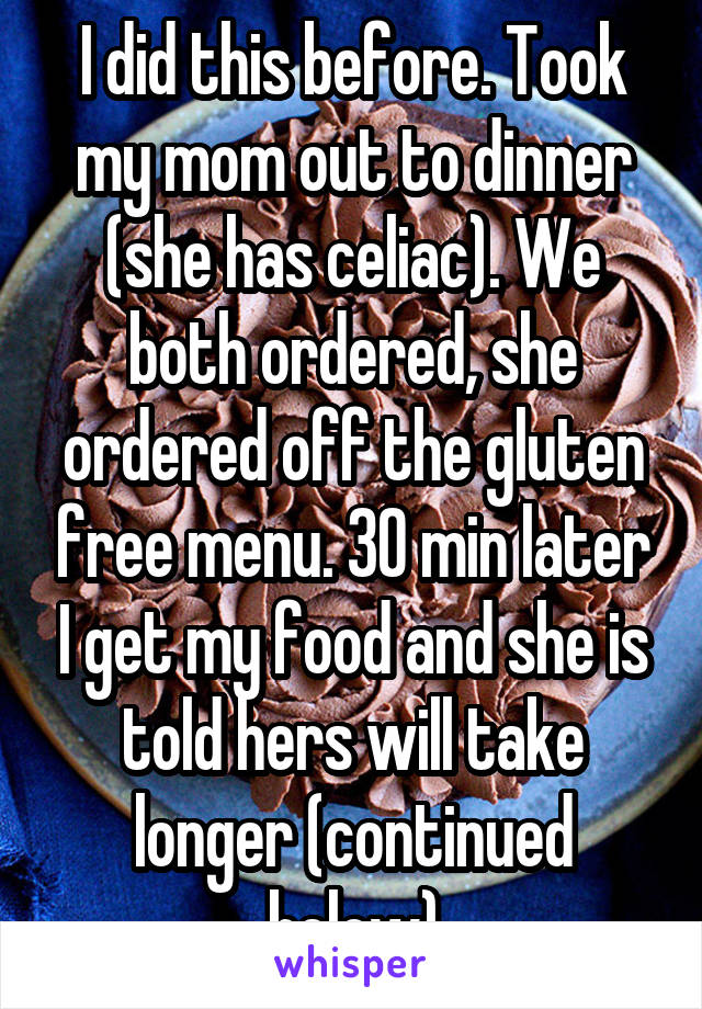 I did this before. Took my mom out to dinner (she has celiac). We both ordered, she ordered off the gluten free menu. 30 min later I get my food and she is told hers will take longer (continued below)