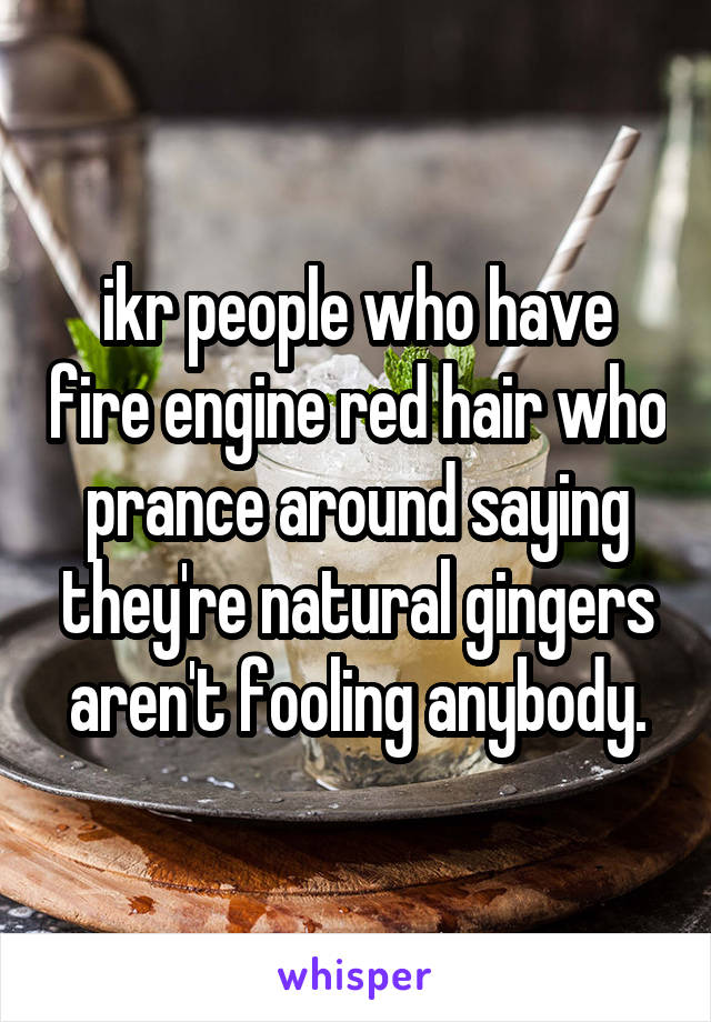 ikr people who have fire engine red hair who prance around saying they're natural gingers aren't fooling anybody.