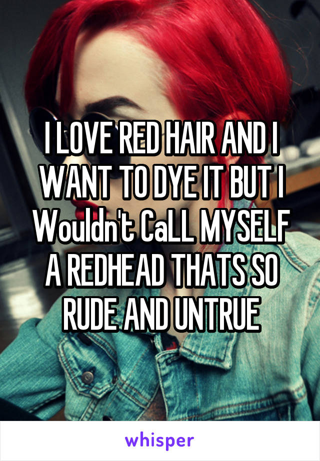 I LOVE RED HAIR AND I WANT TO DYE IT BUT I Wouldn't CaLL MYSELF A REDHEAD THATS SO RUDE AND UNTRUE