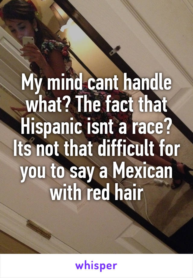 My mind cant handle what? The fact that Hispanic isnt a race? Its not that difficult for you to say a Mexican with red hair