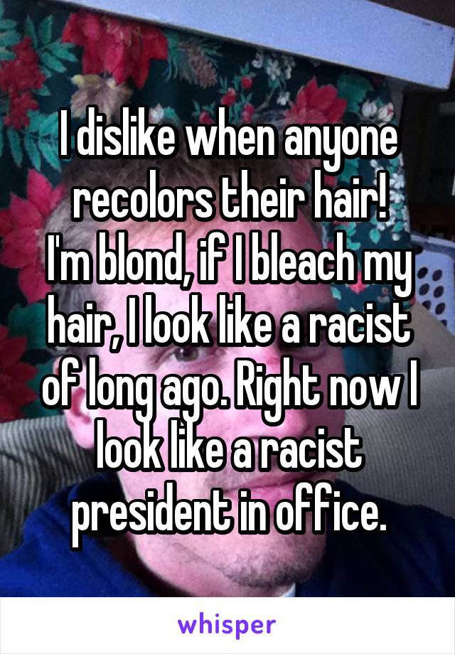 I dislike when anyone recolors their hair!
I'm blond, if I bleach my hair, I look like a racist of long ago. Right now I look like a racist president in office.