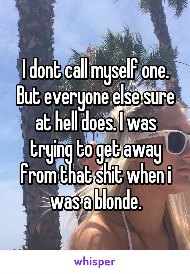 I dont call myself one. But everyone else sure at hell does. I was trying to get away from that shit when i was a blonde.