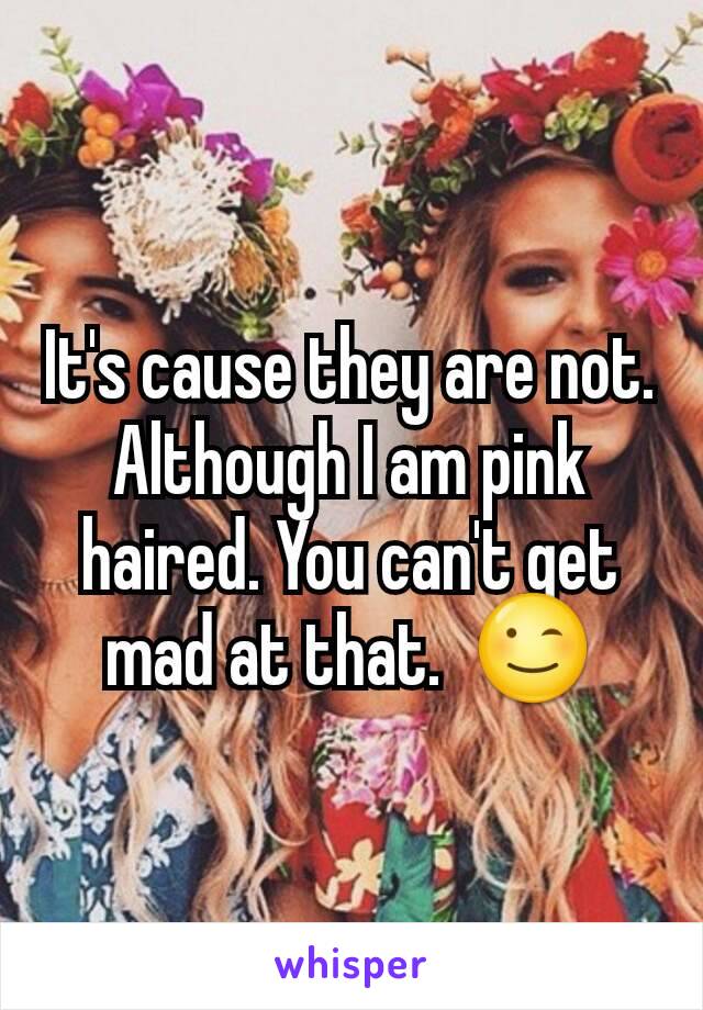 It's cause they are not. Although I am pink haired. You can't get mad at that.  😉