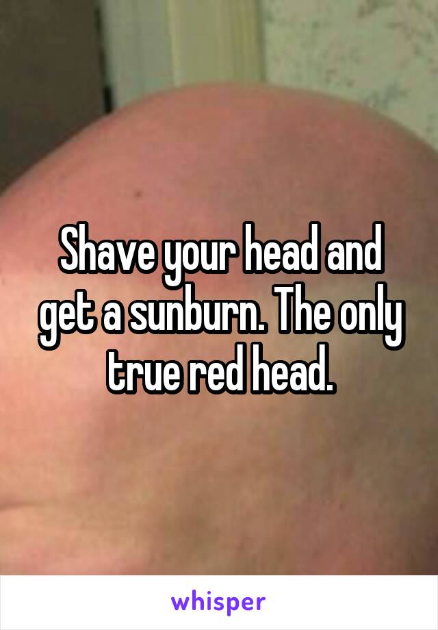 Shave your head and get a sunburn. The only true red head.