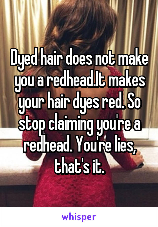 Dyed hair does not make you a redhead.It makes your hair dyes red. So stop claiming you're a redhead. You're lies, that's it.