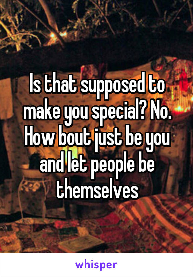 Is that supposed to make you special? No. How bout just be you and let people be themselves