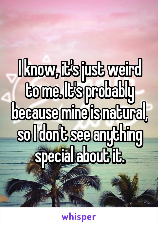 I know, it's just weird to me. It's probably because mine is natural, so I don't see anything special about it.