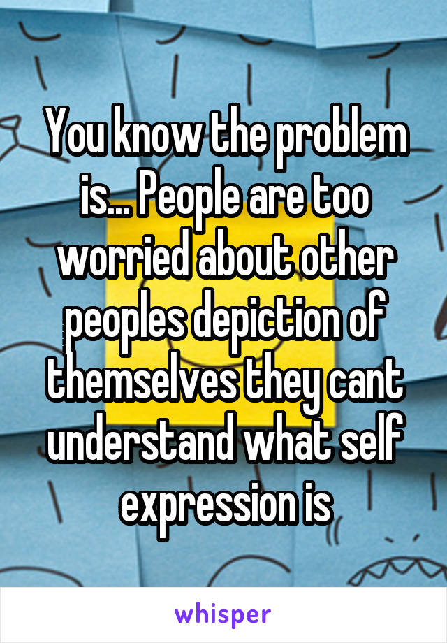 You know the problem is... People are too worried about other peoples depiction of themselves they cant understand what self expression is