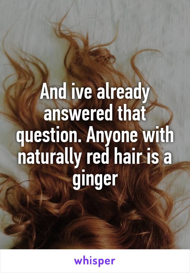 And ive already answered that question. Anyone with naturally red hair is a ginger