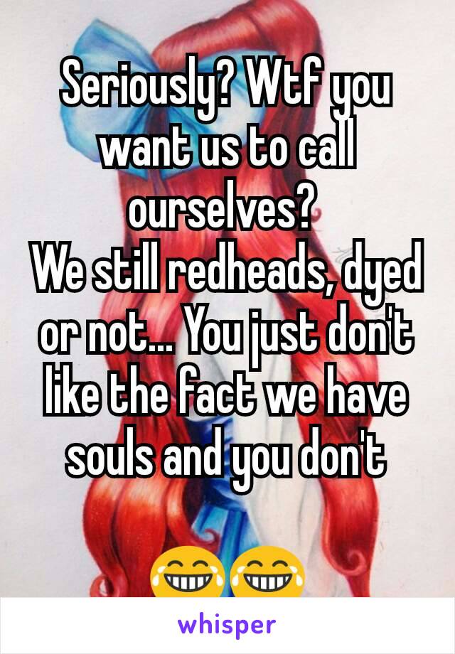 Seriously? Wtf you want us to call ourselves? 
We still redheads, dyed or not... You just don't like the fact we have souls and you don't

😂😂