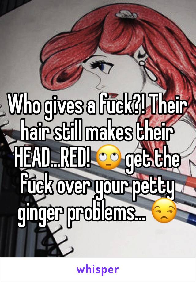 Who gives a fuck?! Their hair still makes their HEAD...RED! 🙄 get the fuck over your petty ginger problems... 😒