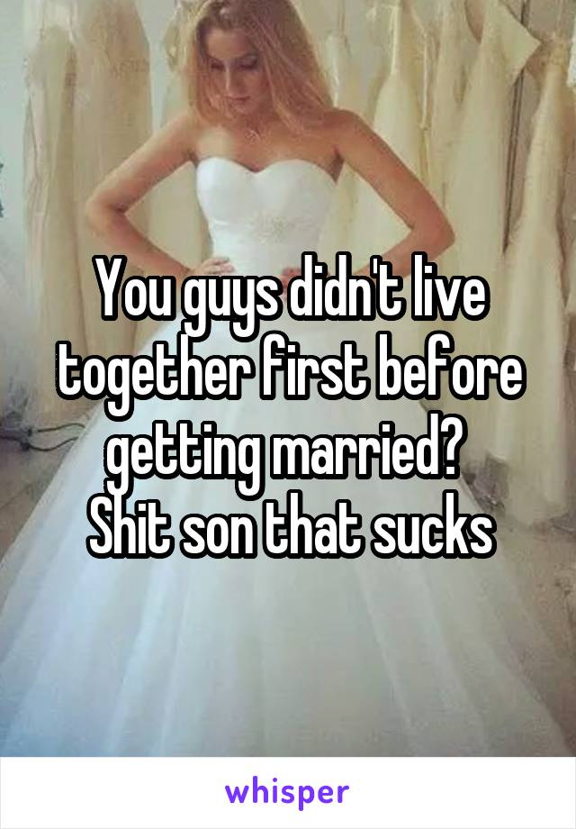 You guys didn't live together first before getting married? 
Shit son that sucks