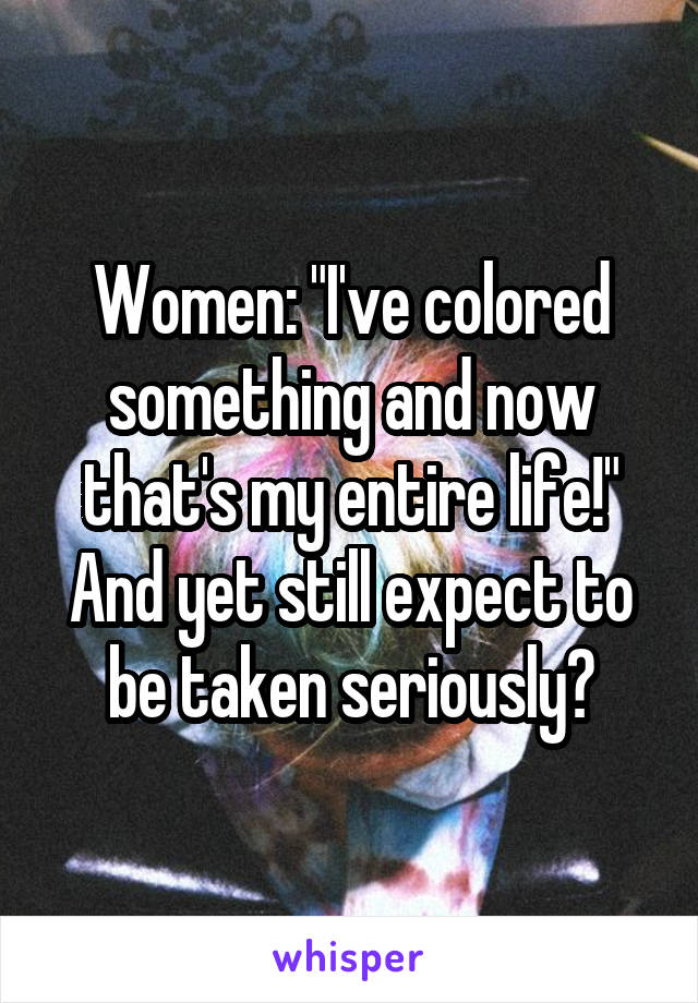 Women: "I've colored something and now that's my entire life!" And yet still expect to be taken seriously?