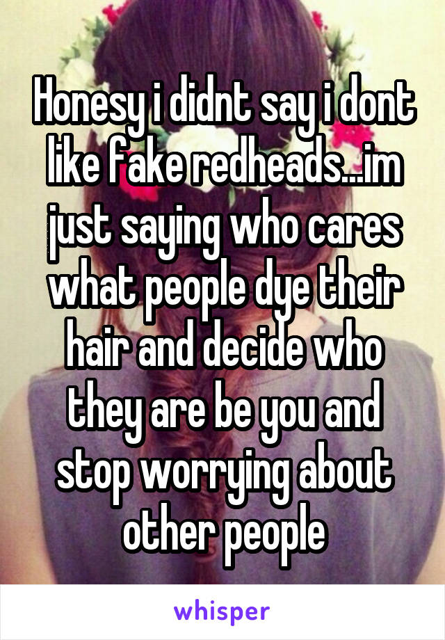 Honesy i didnt say i dont like fake redheads...im just saying who cares what people dye their hair and decide who they are be you and stop worrying about other people