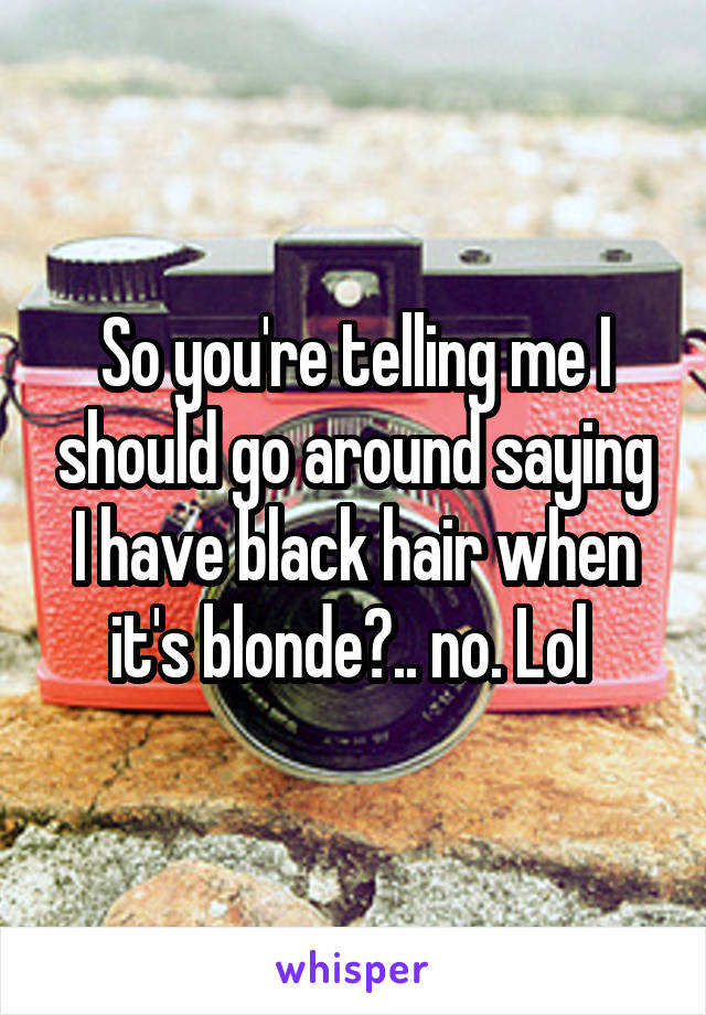 So you're telling me I should go around saying I have black hair when it's blonde?.. no. Lol 