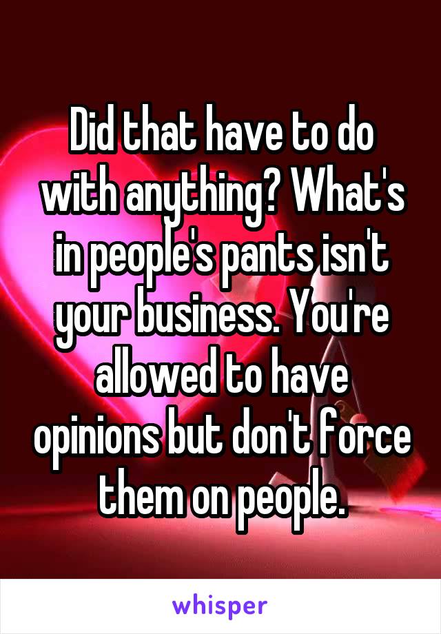 Did that have to do with anything? What's in people's pants isn't your business. You're allowed to have opinions but don't force them on people.