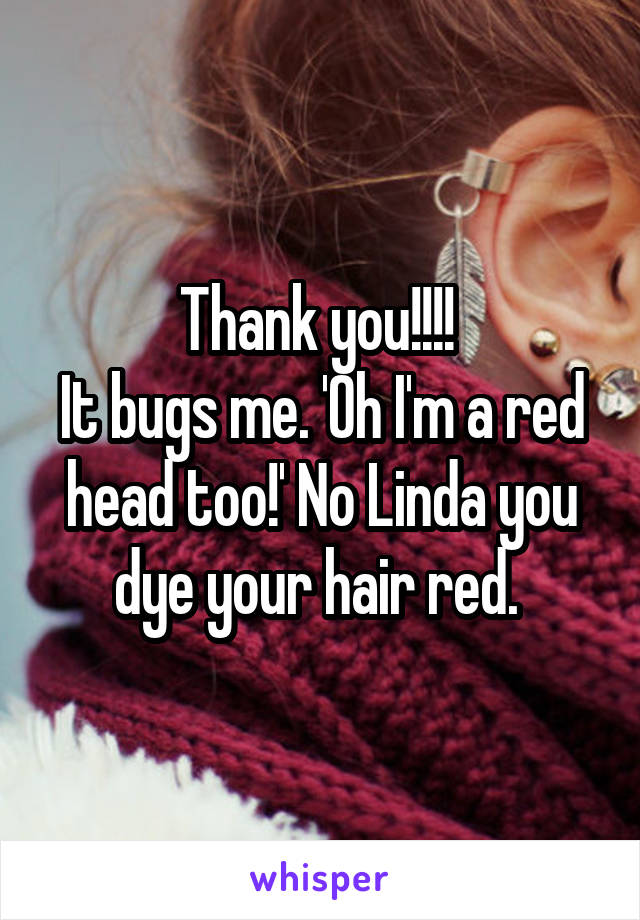 Thank you!!!! 
It bugs me. 'Oh I'm a red head too!' No Linda you dye your hair red. 