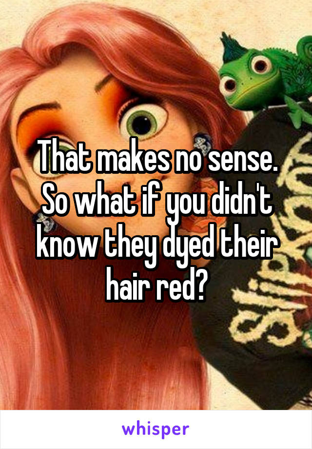 That makes no sense. So what if you didn't know they dyed their hair red?