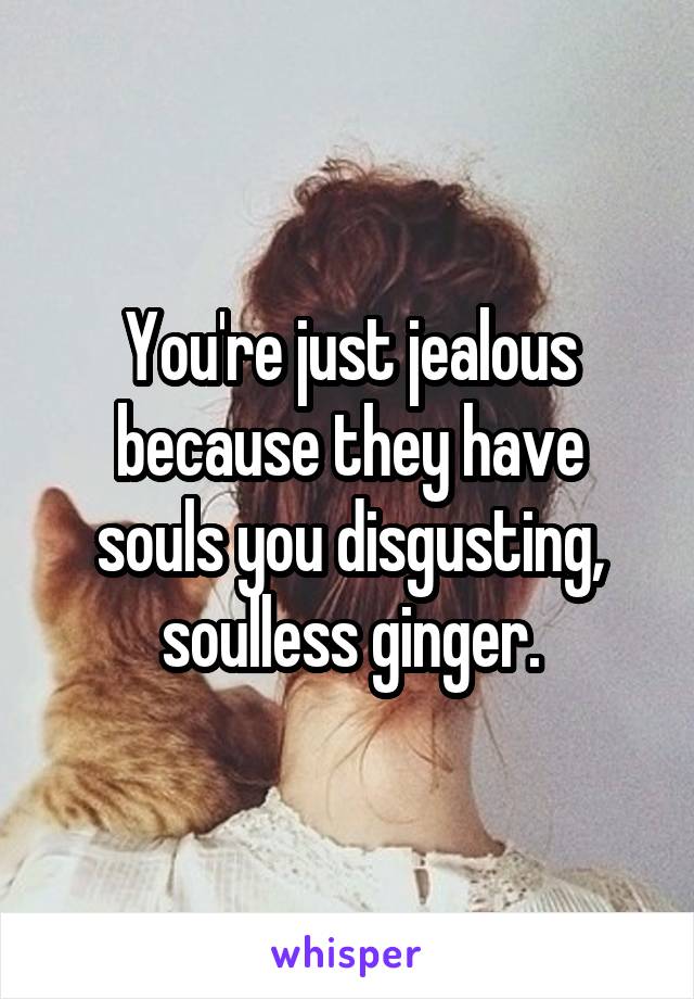 You're just jealous because they have souls you disgusting, soulless ginger.