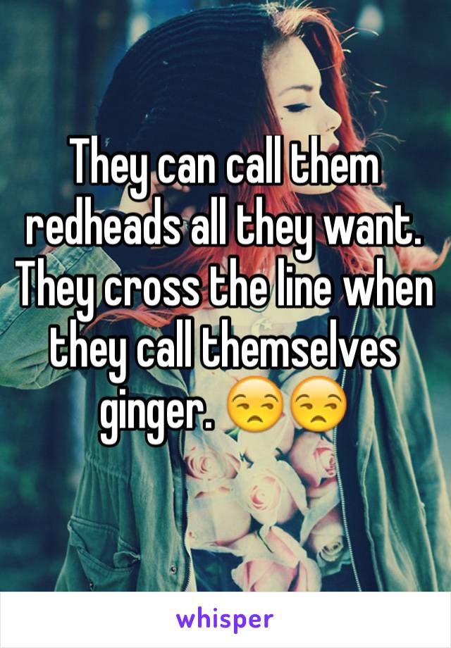 They can call them redheads all they want. They cross the line when they call themselves ginger. 😒😒