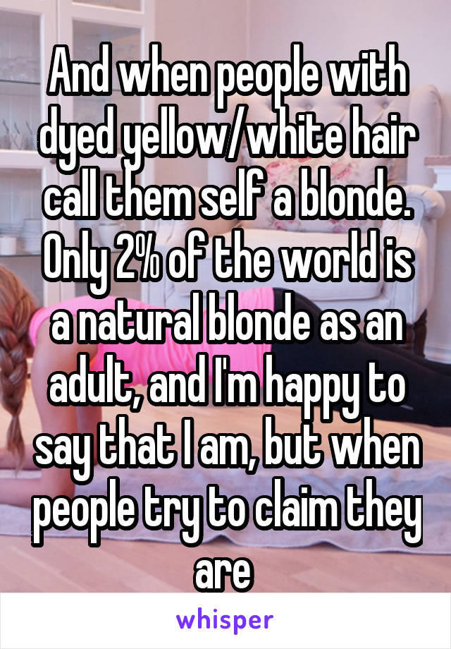 And when people with dyed yellow/white hair call them self a blonde. Only 2% of the world is a natural blonde as an adult, and I'm happy to say that I am, but when people try to claim they are 