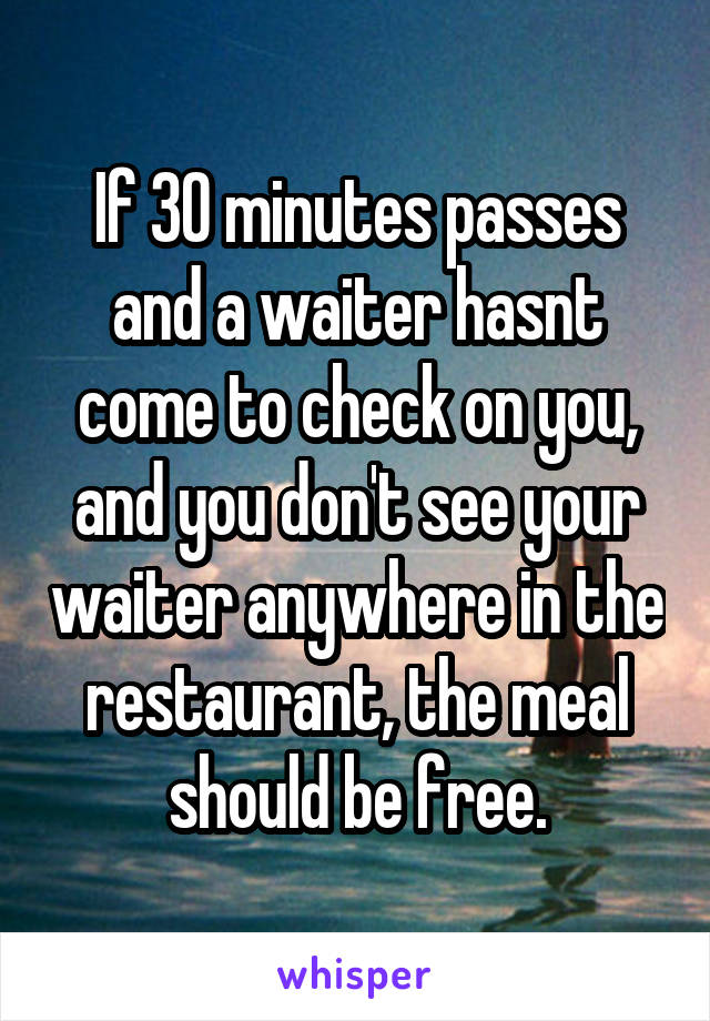 If 30 minutes passes and a waiter hasnt come to check on you, and you don't see your waiter anywhere in the restaurant, the meal should be free.