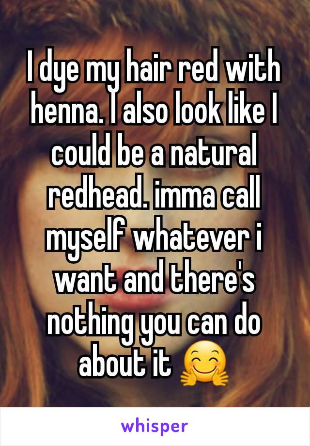 I dye my hair red with henna. I also look like I could be a natural redhead. imma call myself whatever i want and there's nothing you can do about it 🤗