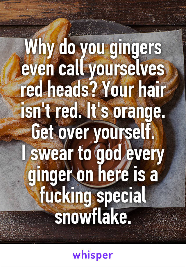 Why do you gingers even call yourselves red heads? Your hair isn't red. It's orange. Get over yourself.
I swear to god every ginger on here is a fucking special snowflake.