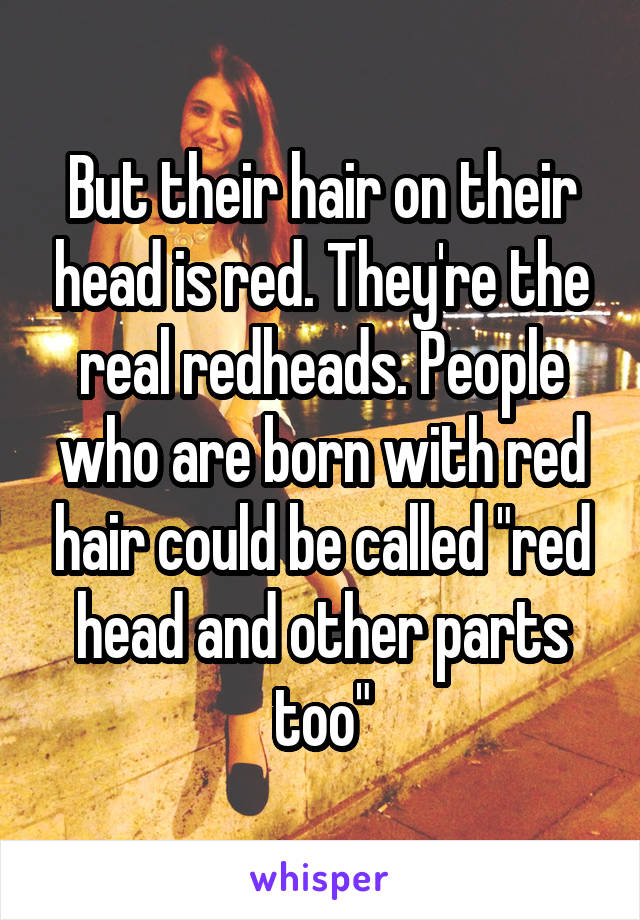 But their hair on their head is red. They're the real redheads. People who are born with red hair could be called "red head and other parts too"