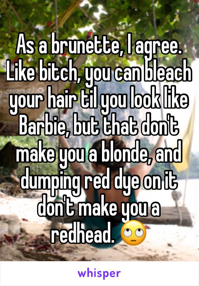 As a brunette, I agree. Like bitch, you can bleach your hair til you look like Barbie, but that don't make you a blonde, and dumping red dye on it don't make you a redhead. 🙄