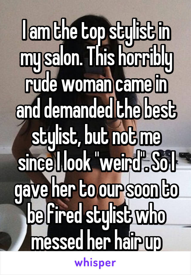 I am the top stylist in my salon. This horribly rude woman came in and demanded the best stylist, but not me since I look "weird". So I gave her to our soon to be fired stylist who messed her hair up