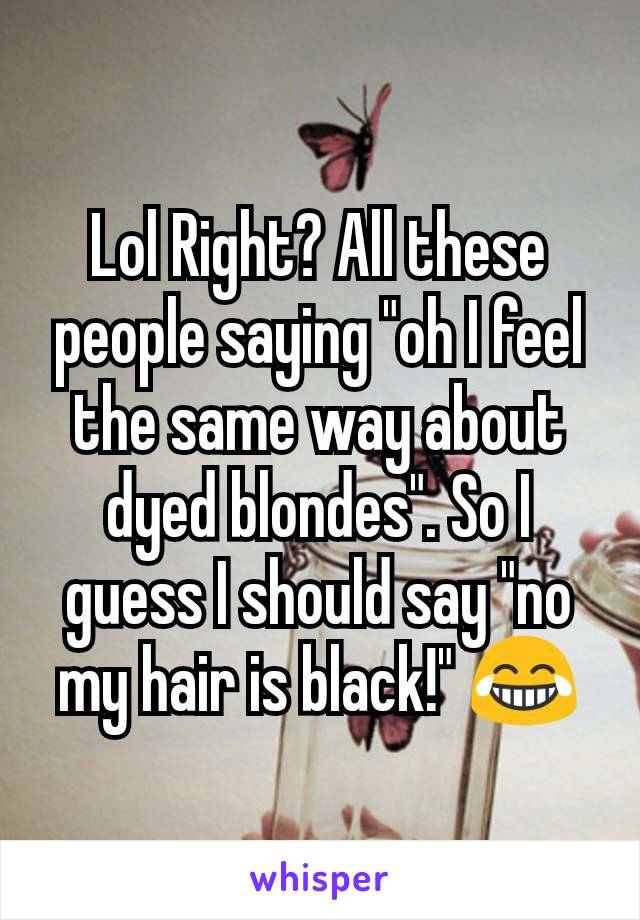 Lol Right? All these people saying "oh I feel the same way about dyed blondes". So I guess I should say "no my hair is black!" 😂