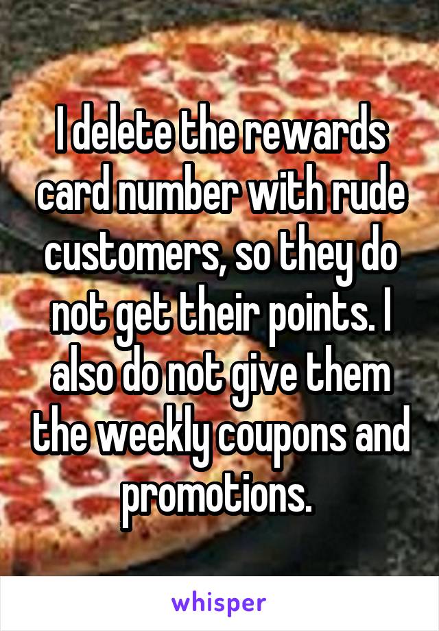 I delete the rewards card number with rude customers, so they do not get their points. I also do not give them the weekly coupons and promotions. 