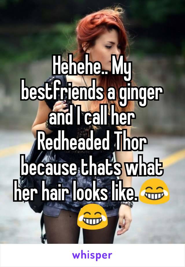 Hehehe.. My bestfriends a ginger and I call her Redheaded Thor because thats what her hair looks like.😂😂