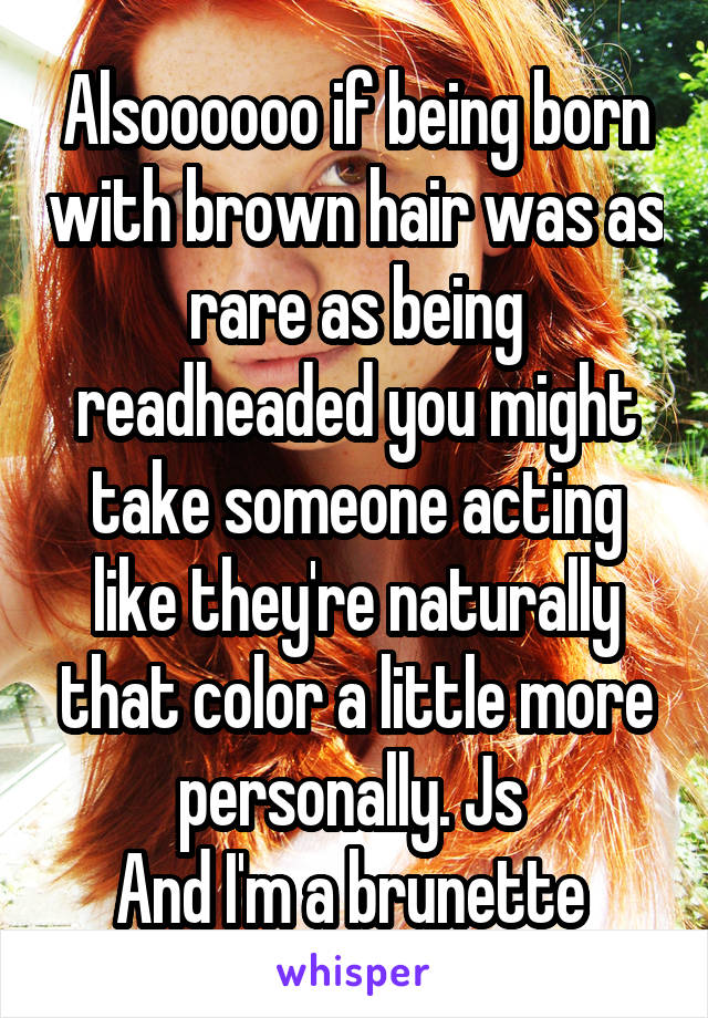 Alsoooooo if being born with brown hair was as rare as being readheaded you might take someone acting like they're naturally that color a little more personally. Js 
And I'm a brunette 