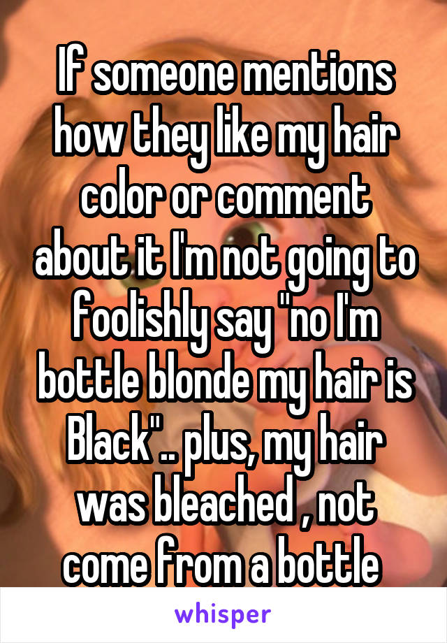 If someone mentions how they like my hair color or comment about it I'm not going to foolishly say "no I'm bottle blonde my hair is Black".. plus, my hair was bleached , not come from a bottle 