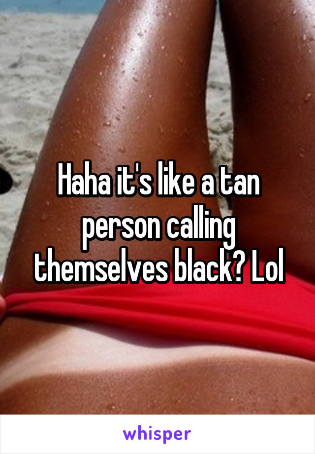 Haha it's like a tan person calling themselves black? Lol