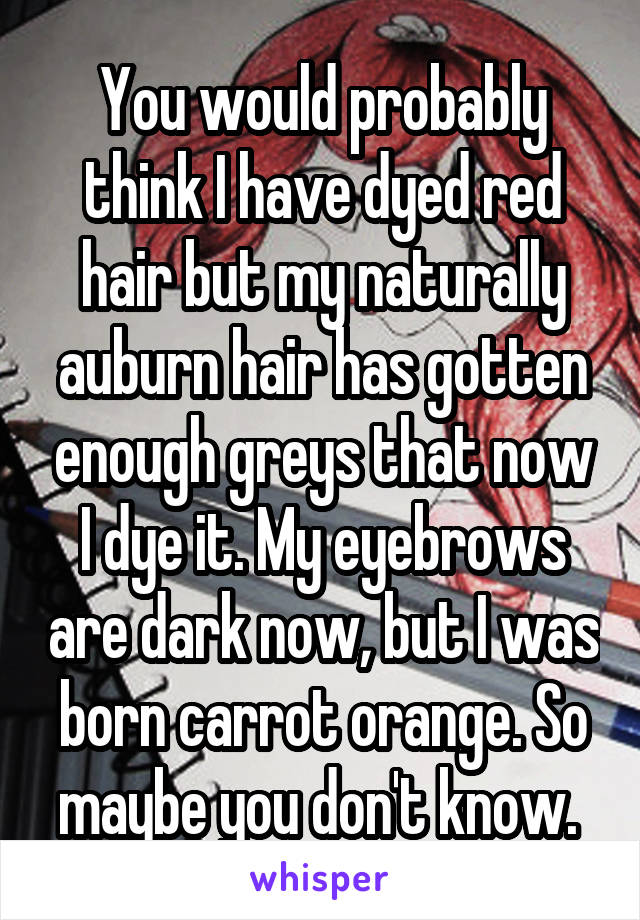 You would probably think I have dyed red hair but my naturally auburn hair has gotten enough greys that now I dye it. My eyebrows are dark now, but I was born carrot orange. So maybe you don't know. 