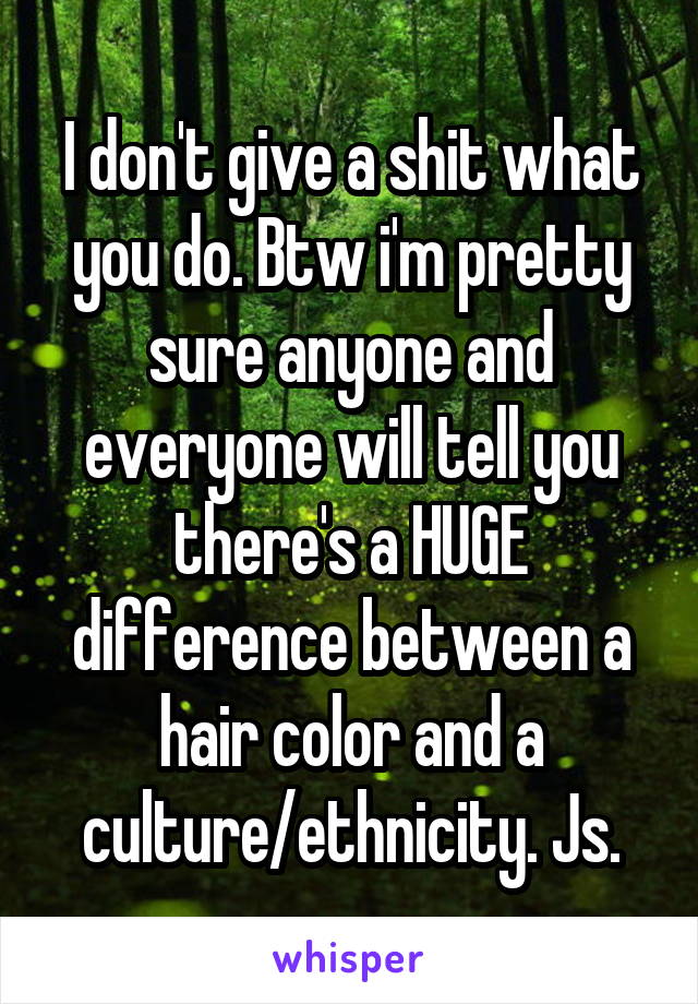 I don't give a shit what you do. Btw i'm pretty sure anyone and everyone will tell you there's a HUGE difference between a hair color and a culture/ethnicity. Js.